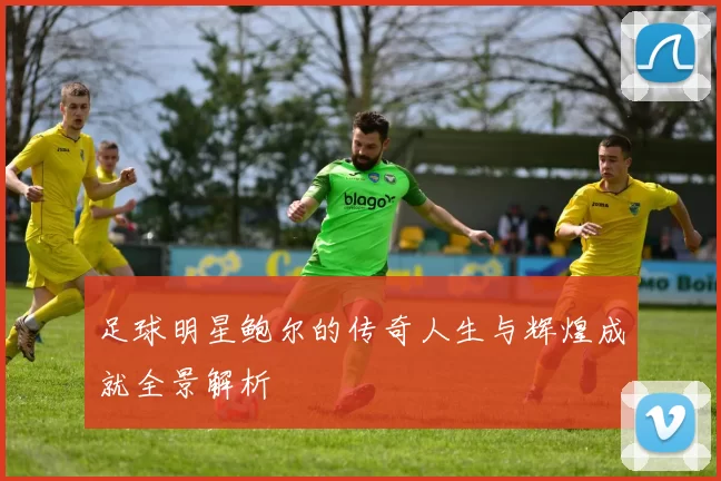 足球明星鲍尔的传奇人生与辉煌成就全景解析