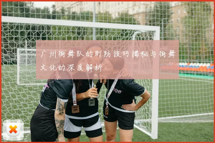 广州街舞队的盯防技巧揭秘与街舞文化的深度解析