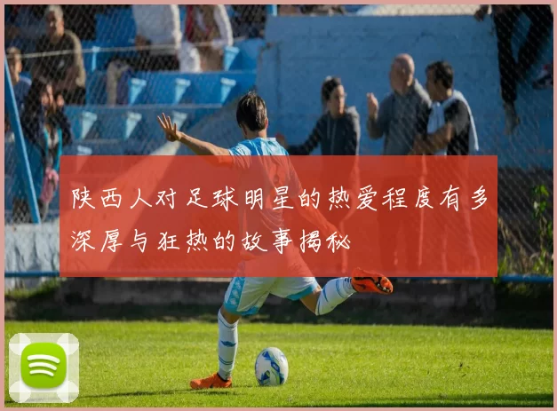 陕西人对足球明星的热爱程度有多深厚与狂热的故事揭秘