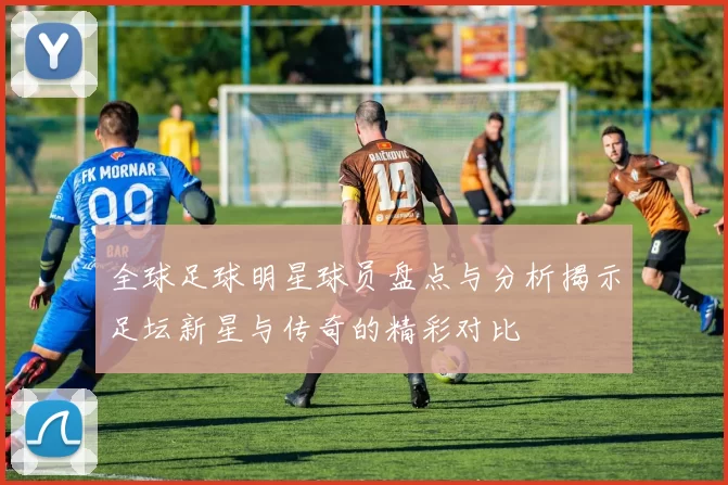 全球足球明星球员盘点与分析揭示足坛新星与传奇的精彩对比