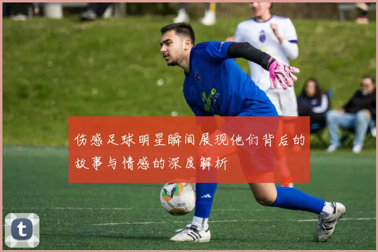 伤感足球明星瞬间展现他们背后的故事与情感的深度解析