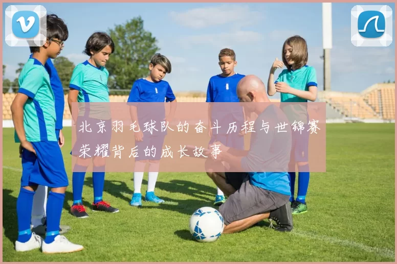 北京羽毛球队的奋斗历程与世锦赛荣耀背后的成长故事