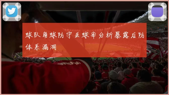 球队角球防守丢球率分析暴露后防体系漏洞