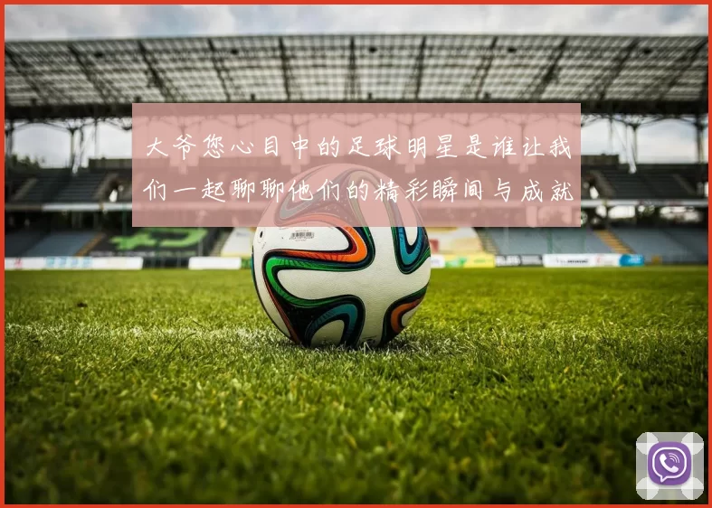 大爷您心目中的足球明星是谁让我们一起聊聊他们的精彩瞬间与成就
