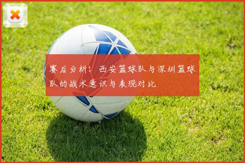 赛后分析：西安篮球队与深圳篮球队的战术意识与表现对比