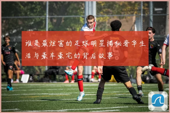 谁是最炫富的足球明星揭秘奢华生活与豪车豪宅的背后故事