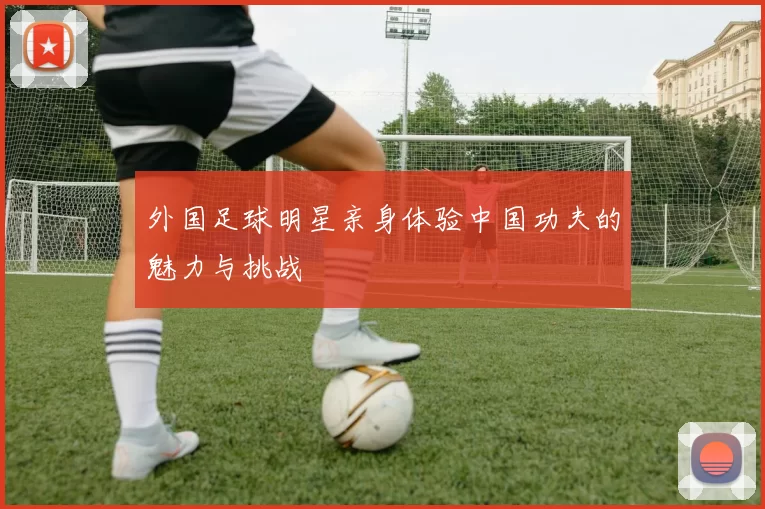 外国足球明星亲身体验中国功夫的魅力与挑战