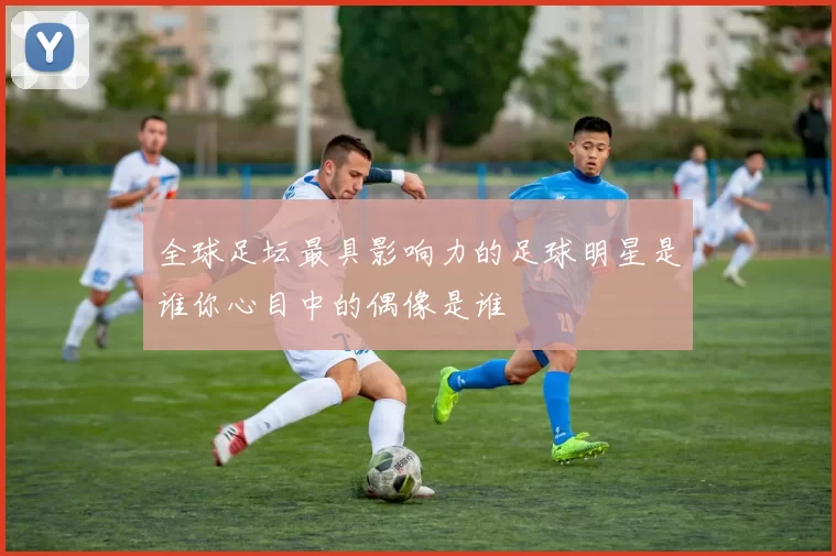 全球足坛最具影响力的足球明星是谁你心目中的偶像是谁