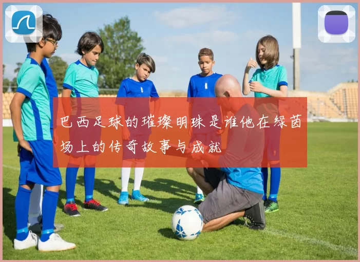 巴西足球的璀璨明珠是谁他在绿茵场上的传奇故事与成就