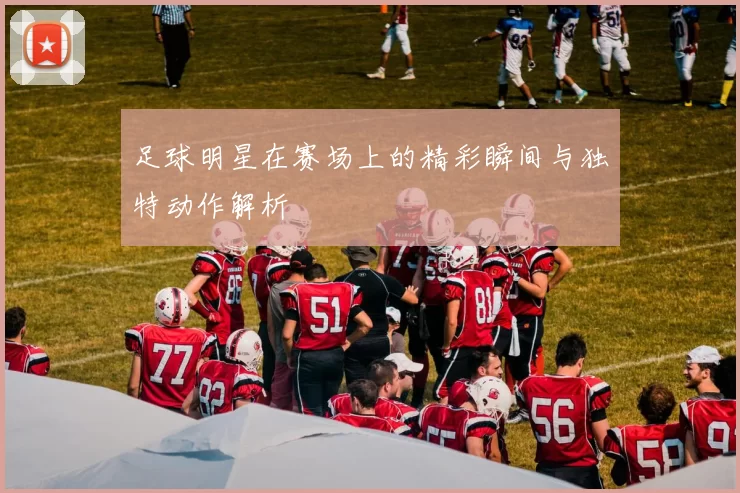 足球明星在赛场上的精彩瞬间与独特动作解析
