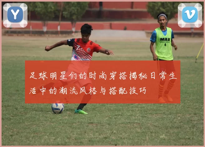 足球明星们的时尚穿搭揭秘日常生活中的潮流风格与搭配技巧