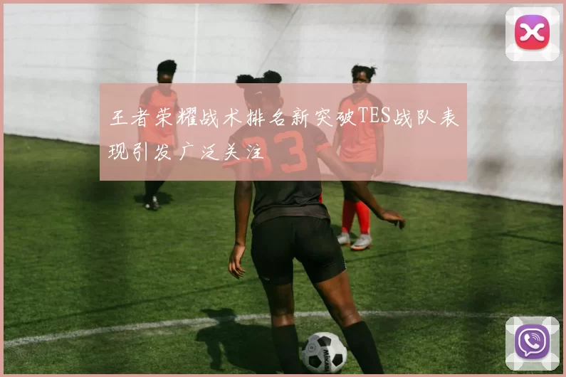王者荣耀战术排名新突破TES战队表现引发广泛关注