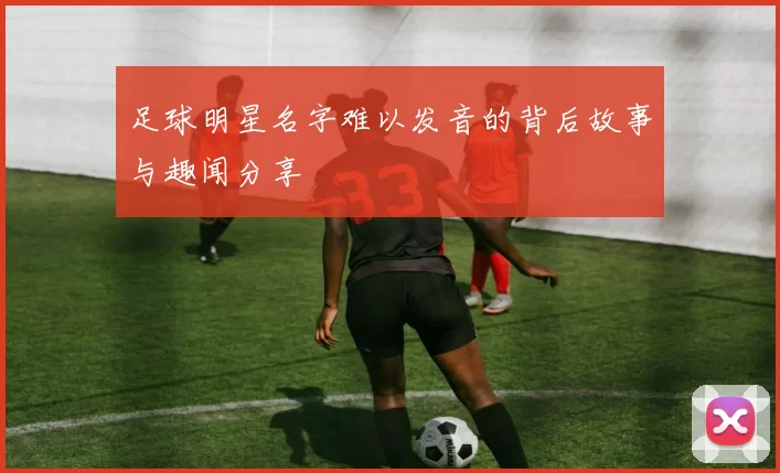 足球明星名字难以发音的背后故事与趣闻分享