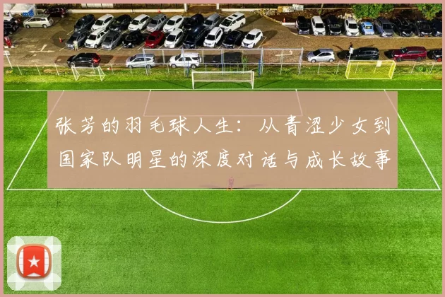 张芳的羽毛球人生：从青涩少女到国家队明星的深度对话与成长故事