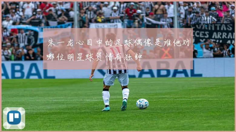 朱一龙心目中的足球偶像是谁他对哪位明星球员情有独钟