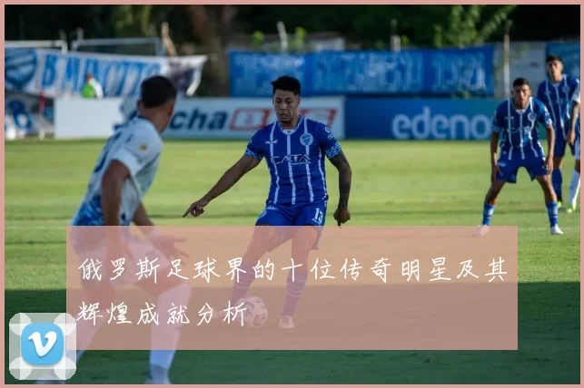 俄罗斯足球界的十位传奇明星及其辉煌成就分析