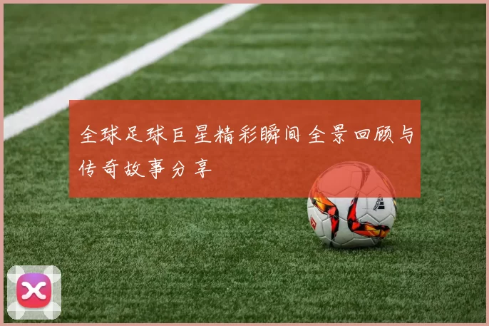 全球足球巨星精彩瞬间全景回顾与传奇故事分享
