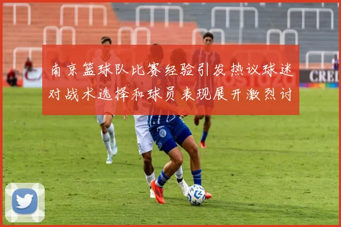 南京篮球队比赛经验引发热议球迷对战术选择和球员表现展开激烈讨论