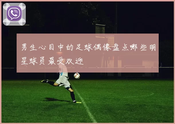 男生心目中的足球偶像盘点哪些明星球员最受欢迎