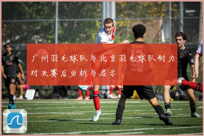 广州羽毛球队与北京羽毛球队耐力对决赛后分析与启示