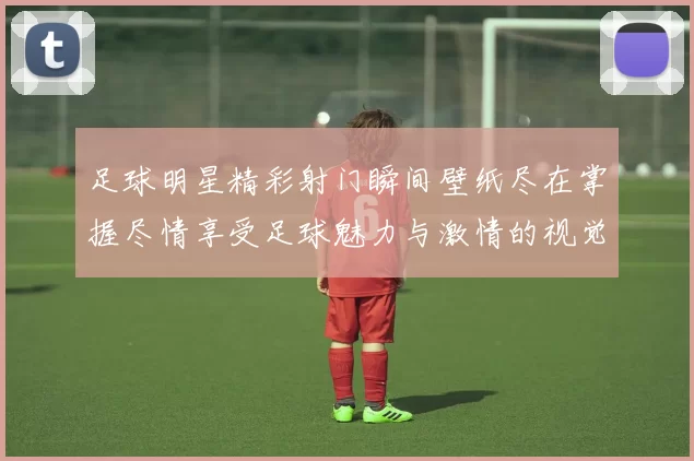 足球明星精彩射门瞬间壁纸尽在掌握尽情享受足球魅力与激情的视觉盛宴