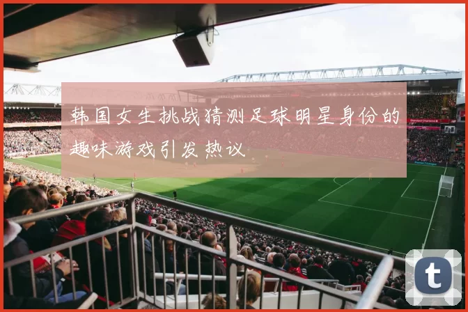 韩国女生挑战猜测足球明星身份的趣味游戏引发热议