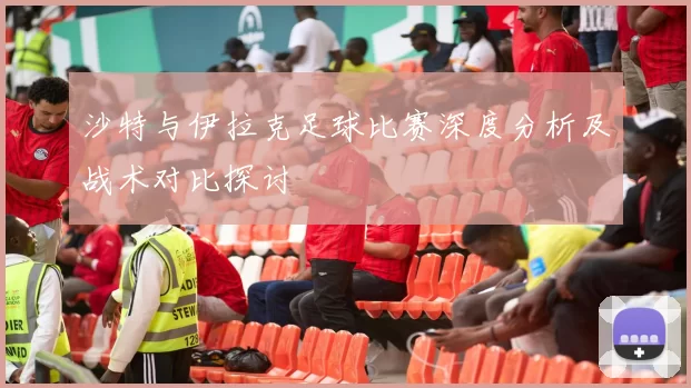 沙特与伊拉克足球比赛深度分析及战术对比探讨