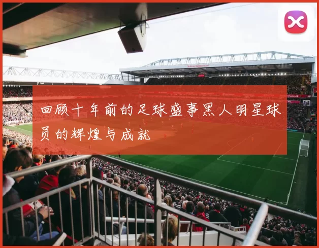 回顾十年前的足球盛事黑人明星球员的辉煌与成就