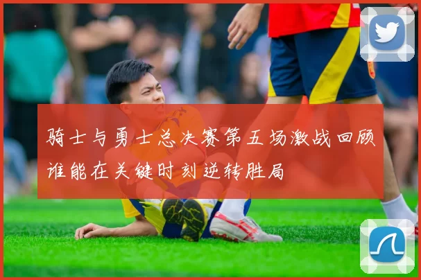 骑士与勇士总决赛第五场激战回顾谁能在关键时刻逆转胜局