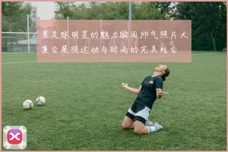男足球明星的魅力瞬间帅气照片大集合展现运动与时尚的完美结合
