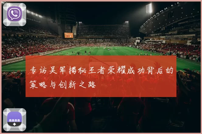 专访吴军揭秘王者荣耀成功背后的策略与创新之路