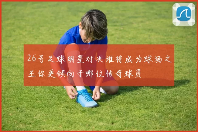 26号足球明星对决谁将成为球场之王你更倾向于哪位传奇球员
