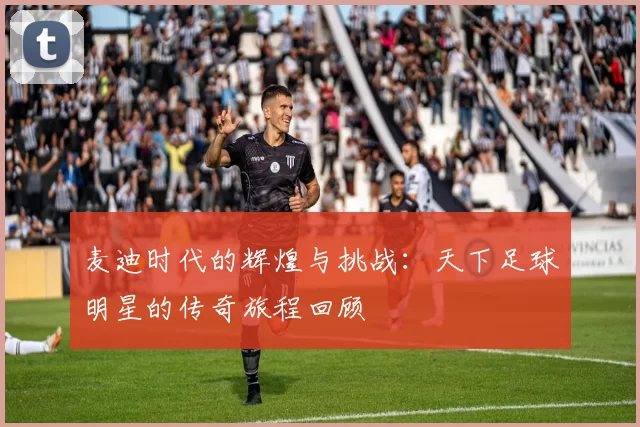 麦迪时代的辉煌与挑战：天下足球明星的传奇旅程回顾