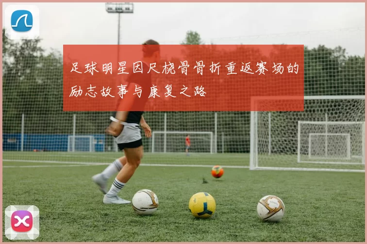 足球明星因尺桡骨骨折重返赛场的励志故事与康复之路