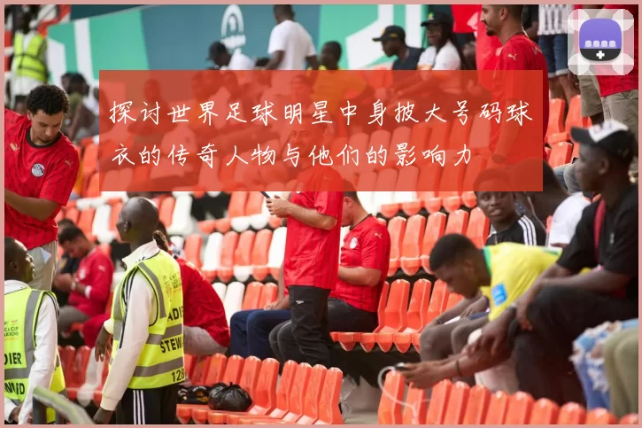 探讨世界足球明星中身披大号码球衣的传奇人物与他们的影响力