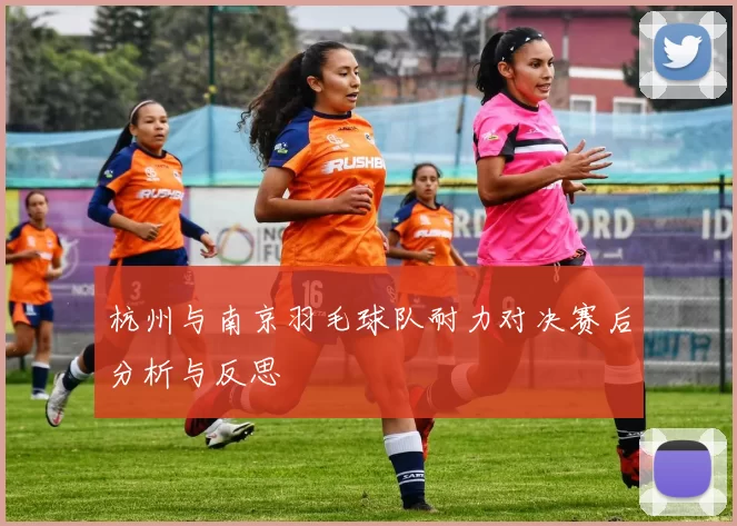 杭州与南京羽毛球队耐力对决赛后分析与反思