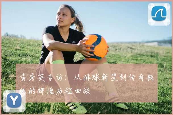 黄秀英专访：从排球新星到传奇教练的辉煌历程回顾