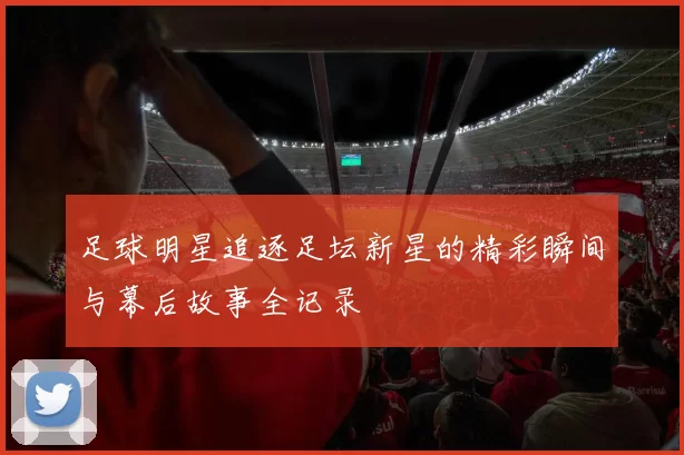 足球明星追逐足坛新星的精彩瞬间与幕后故事全记录
