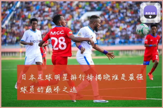 日本足球明星排行榜揭晓谁是最强球员的巅峰之选