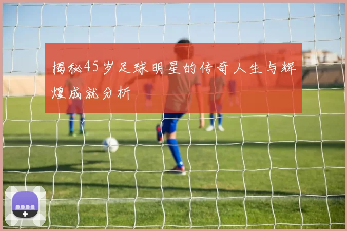 揭秘45岁足球明星的传奇人生与辉煌成就分析