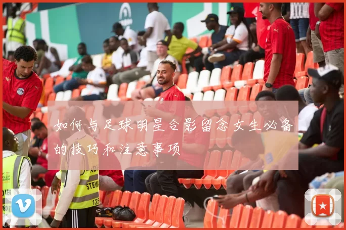 如何与足球明星合影留念女生必备的技巧和注意事项