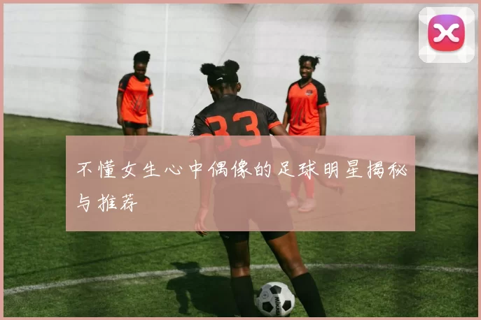 不懂女生心中偶像的足球明星揭秘与推荐