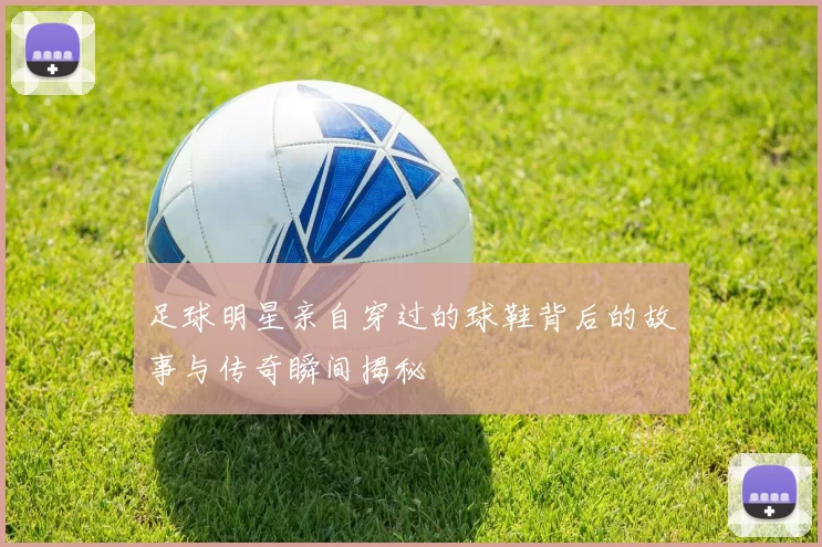足球明星亲自穿过的球鞋背后的故事与传奇瞬间揭秘