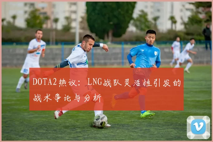 DOTA2热议：LNG战队灵活性引发的战术争论与分析