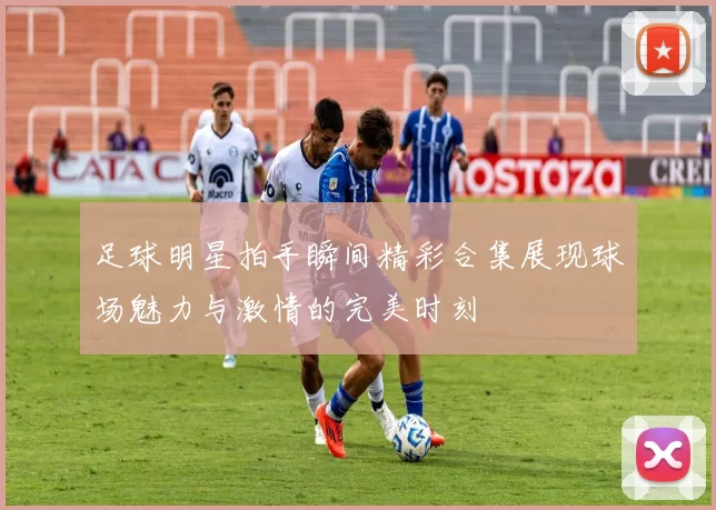 足球明星拍手瞬间精彩合集展现球场魅力与激情的完美时刻