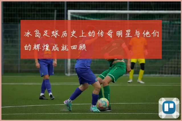 冰岛足球历史上的传奇明星与他们的辉煌成就回顾