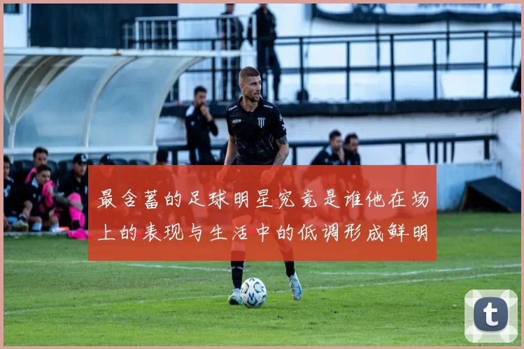 最含蓄的足球明星究竟是谁他在场上的表现与生活中的低调形成鲜明对比