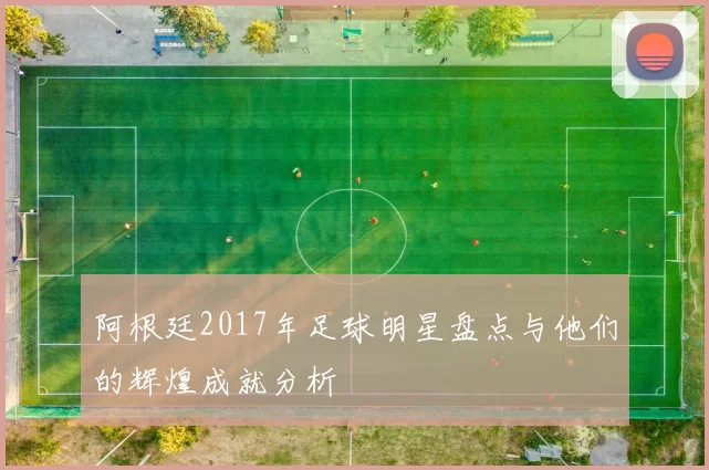 阿根廷2017年足球明星盘点与他们的辉煌成就分析