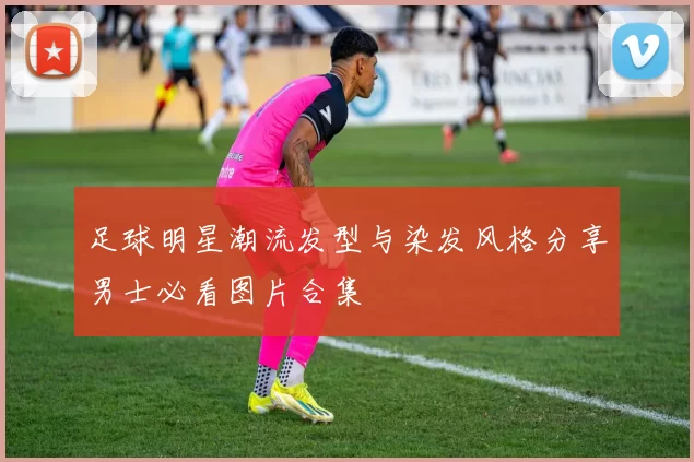 足球明星潮流发型与染发风格分享男士必看图片合集