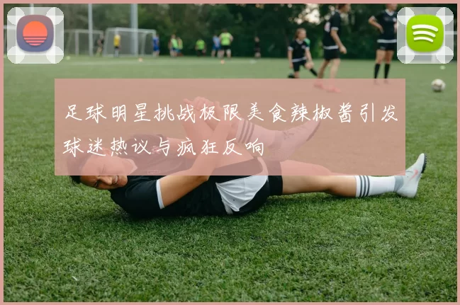 足球明星挑战极限美食辣椒酱引发球迷热议与疯狂反响